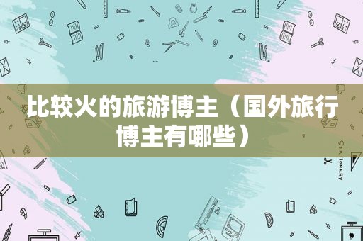 比较火的旅游博主（国外旅行博主有哪些）