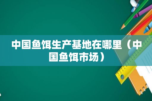 中国鱼饵生产基地在哪里（中国鱼饵市场）