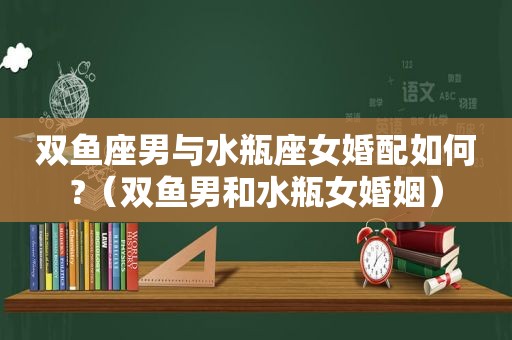 双鱼座男与水瓶座女婚配如何?（双鱼男和水瓶女婚姻）