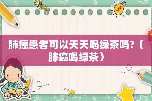 肺癌患者可以天天喝绿茶吗?（肺癌喝绿茶）