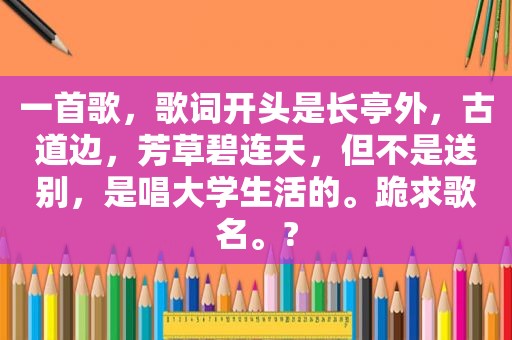 一首歌，歌词开头是长亭外，古道边，芳草碧连天，但不是送别，是唱大学生活的。跪求歌名。?