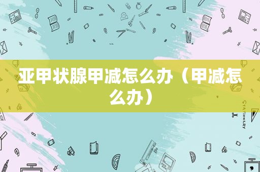 亚甲状腺甲减怎么办（甲减怎么办）