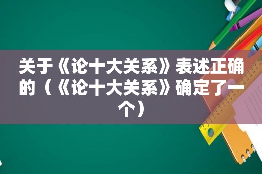 关于《论十大关系》表述正确的（《论十大关系》确定了一个）