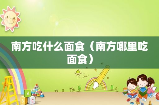 南方吃什么面食（南方哪里吃面食）