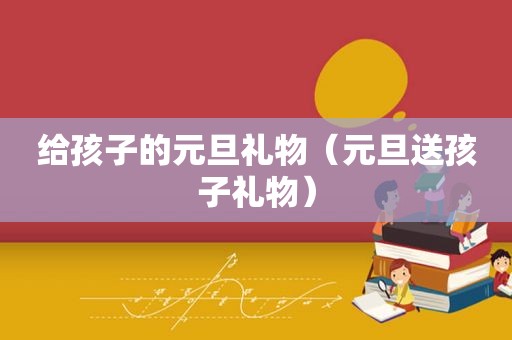 给孩子的元旦礼物（元旦送孩子礼物）