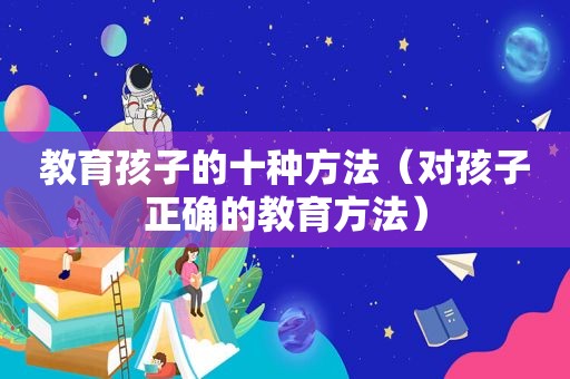教育孩子的十种方法（对孩子正确的教育方法）