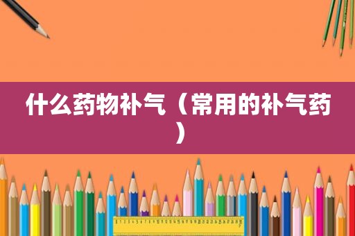什么药物补气（常用的补气药）