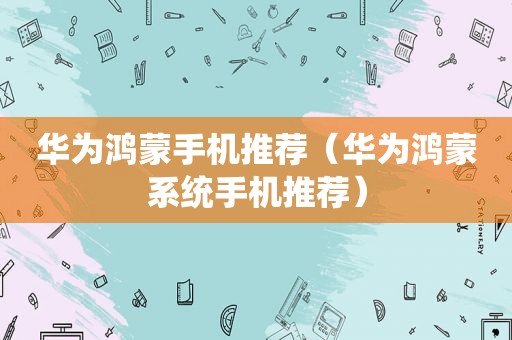 华为鸿蒙手机推荐（华为鸿蒙系统手机推荐）