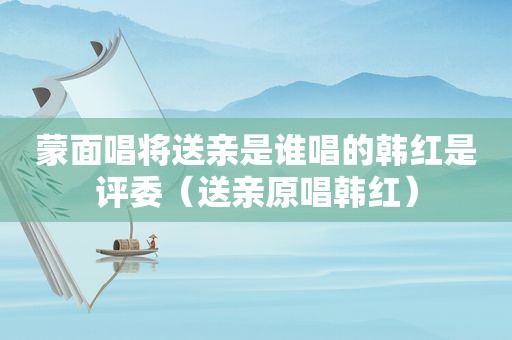 蒙面唱将送亲是谁唱的韩红是评委（送亲原唱韩红）
