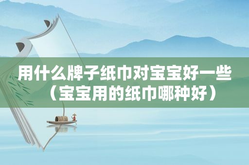 用什么牌子纸巾对宝宝好一些（宝宝用的纸巾哪种好）