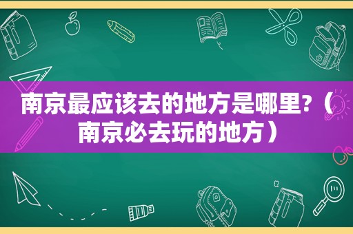 南京最应该去的地方是哪里?（南京必去玩的地方）