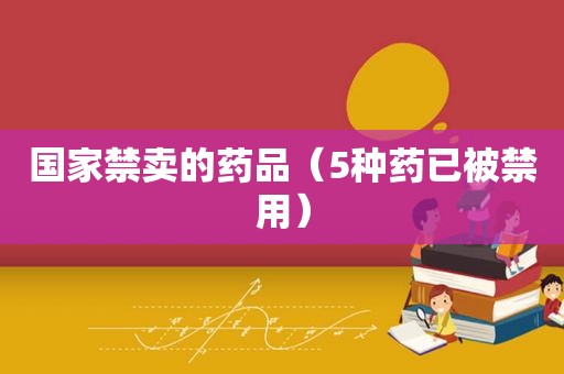 国家禁卖的药品（5种药已被禁用）