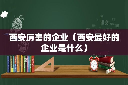 西安厉害的企业（西安最好的企业是什么）