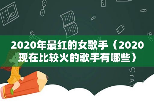 2020年最红的女歌手（2020现在比较火的歌手有哪些）