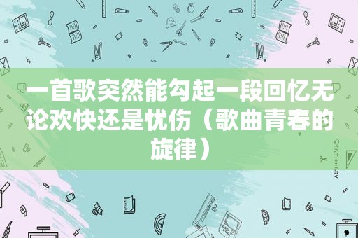 一首歌突然能勾起一段回忆无论欢快还是忧伤（歌曲青春的旋律）