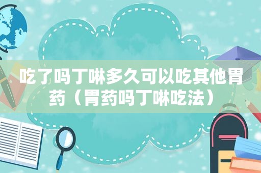 吃了吗丁啉多久可以吃其他胃药（胃药吗丁啉吃法）
