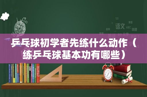 乒乓球初学者先练什么动作（练乒乓球基本功有哪些）