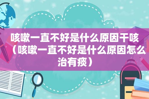 咳嗽一直不好是什么原因干咳（咳嗽一直不好是什么原因怎么治有痰）