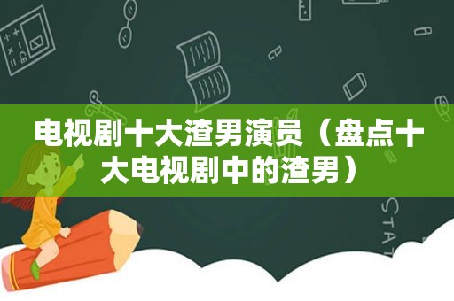 电视剧十大渣男演员（盘点十大电视剧中的渣男）