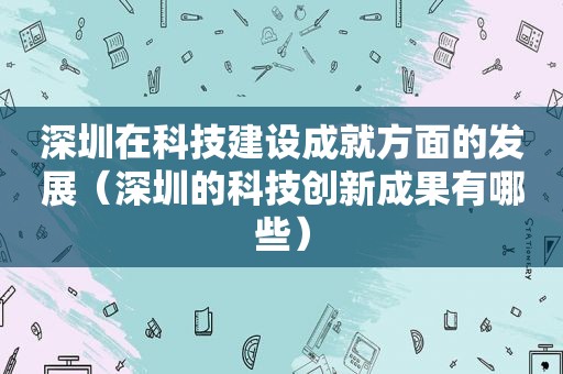 深圳在科技建设成就方面的发展（深圳的科技创新成果有哪些）