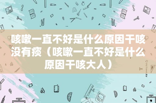 咳嗽一直不好是什么原因干咳没有痰（咳嗽一直不好是什么原因干咳大人）