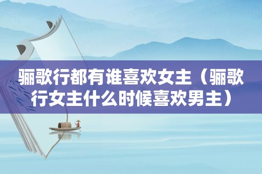 骊歌行都有谁喜欢女主（骊歌行女主什么时候喜欢男主）