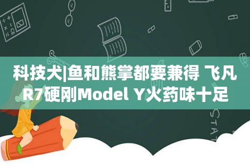 科技犬|鱼和熊掌都要兼得 飞凡R7硬刚Model Y火药味十足