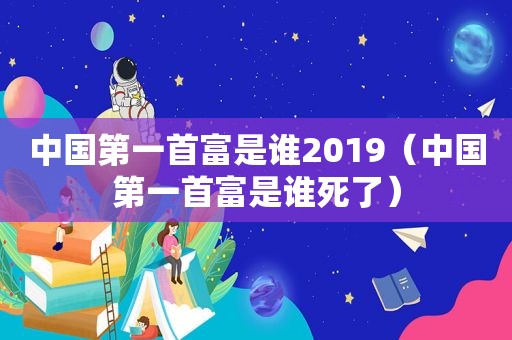 中国第一首富是谁2019（中国第一首富是谁死了）
