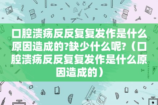口腔溃疡反反复复发作是什么原因造成的?缺少什么呢?（口腔溃疡反反复复发作是什么原因造成的）