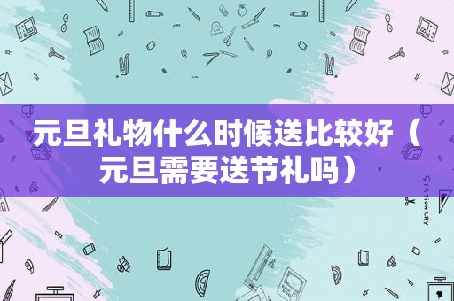 元旦礼物什么时候送比较好（元旦需要送节礼吗）