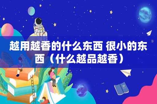 越用越香的什么东西 很小的东西（什么越品越香）