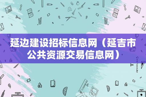 延边建设招标信息网（延吉市公共资源交易信息网）