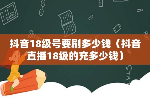 抖音18级号要刷多少钱（抖音直播18级的充多少钱）