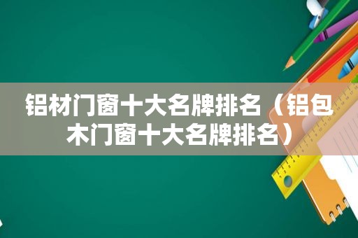 铝材门窗十大名牌排名（铝包木门窗十大名牌排名）