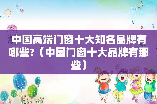 中国高端门窗十大知名品牌有哪些?（中国门窗十大品牌有那些）