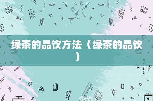 绿茶的品饮方法（绿茶的品饮）