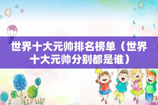 世界十大元帅排名榜单（世界十大元帅分别都是谁）