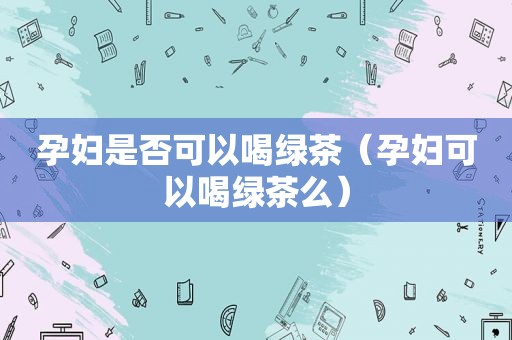 孕妇是否可以喝绿茶（孕妇可以喝绿茶么）