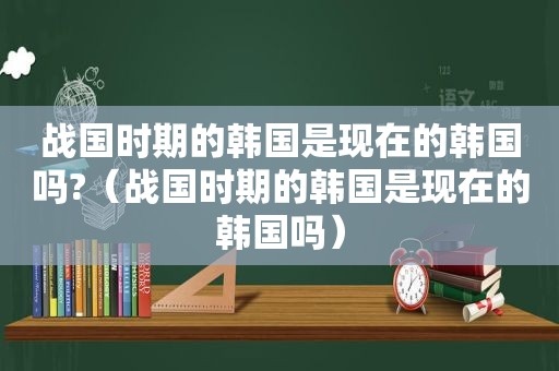 战国时期的韩国是现在的韩国吗?（战国时期的韩国是现在的韩国吗）