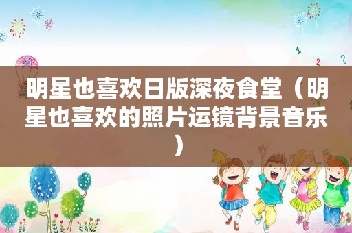明星也喜欢日版深夜食堂（明星也喜欢的照片运镜背景音乐）