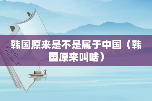 韩国原来是不是属于中国（韩国原来叫啥）