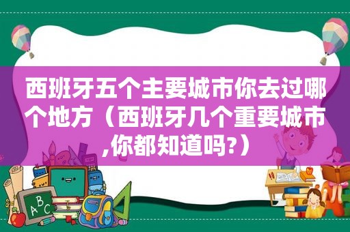西班牙五个主要城市你去过哪个地方（西班牙几个重要城市,你都知道吗?）