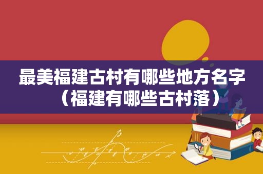 最美福建古村有哪些地方名字（福建有哪些古村落）