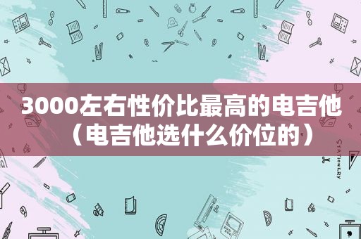 3000左右性价比最高的电吉他（电吉他选什么价位的）