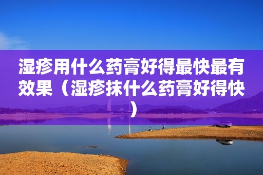 湿疹用什么药膏好得最快最有效果（湿疹抹什么药膏好得快）