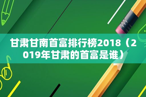 甘肃甘南首富排行榜2018（2019年甘肃的首富是谁）