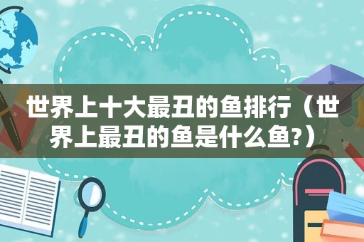 世界上十大最丑的鱼排行（世界上最丑的鱼是什么鱼?）