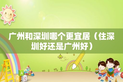 广州和深圳哪个更宜居（住深圳好还是广州好）