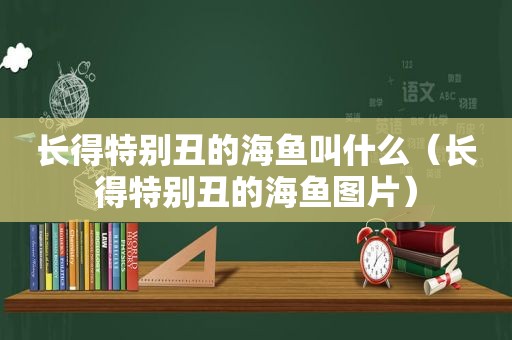 长得特别丑的海鱼叫什么（长得特别丑的海鱼图片）