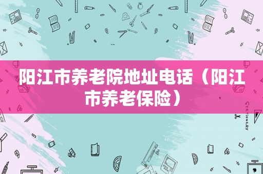 阳江市养老院地址电话（阳江市养老保险）